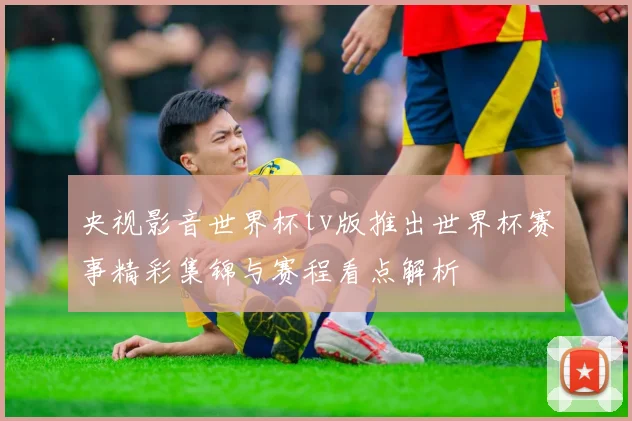 央视影音世界杯tv版推出世界杯赛事精彩集锦与赛程看点解析
