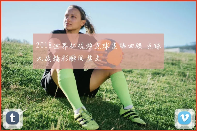 2018世界杯视频点球集锦回顾 点球大战精彩瞬间盘点