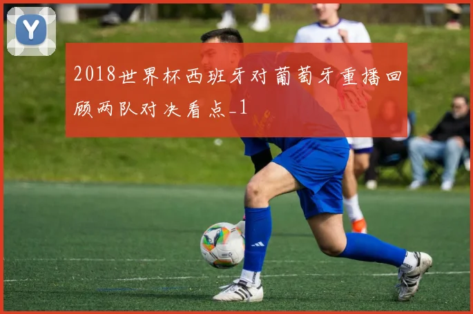 2018世界杯西班牙对葡萄牙重播回顾两队对决看点_1