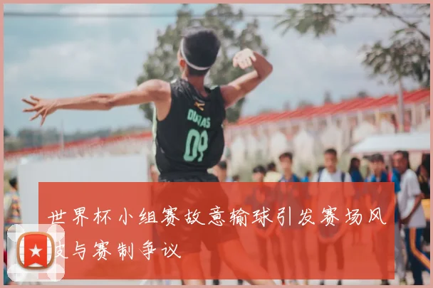 世界杯小组赛故意输球引发赛场风波与赛制争议