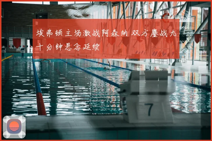 埃弗顿主场激战阿森纳 双方鏖战九十分钟悬念延续
