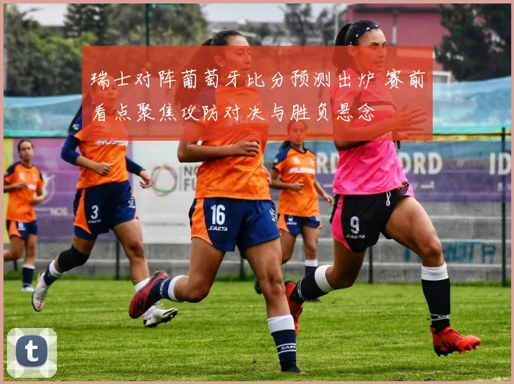 瑞士对阵葡萄牙比分预测出炉 赛前看点聚焦攻防对决与胜负悬念