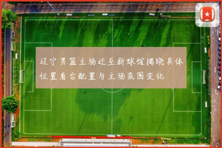 辽宁男篮主场迁至新球馆揭晓具体位置看台配置与主场氛围变化
