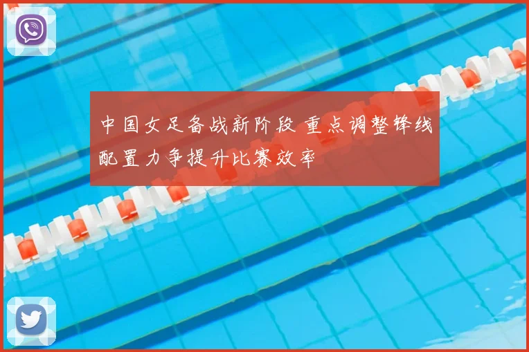 中国女足备战新阶段 重点调整锋线配置力争提升比赛效率