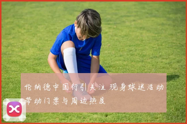 伦纳德中国行引关注 现身球迷活动带动门票与周边热度