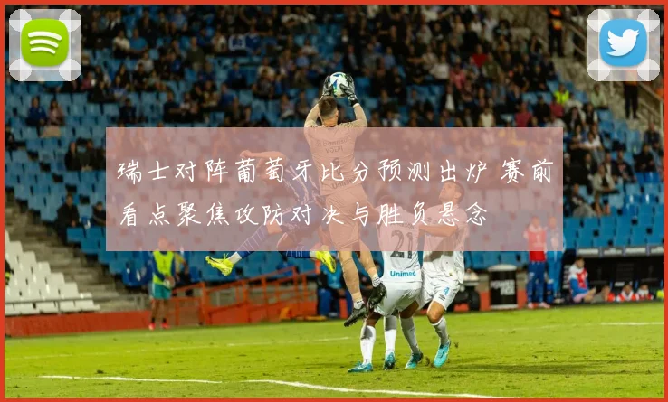 瑞士对阵葡萄牙比分预测出炉 赛前看点聚焦攻防对决与胜负悬念