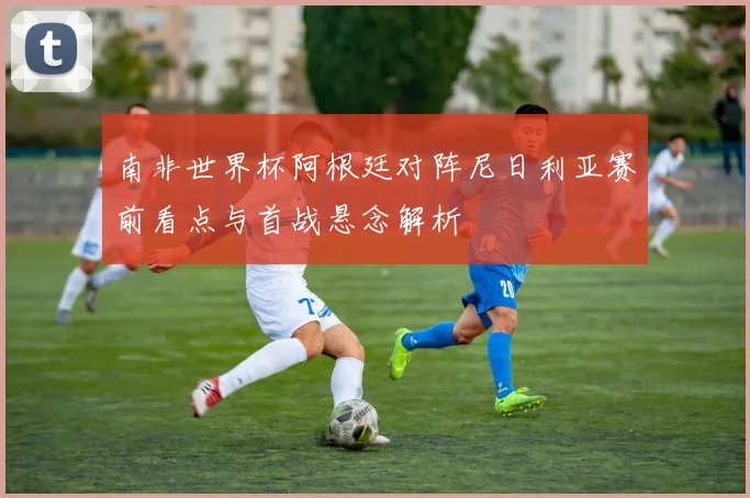 南非世界杯阿根廷对阵尼日利亚赛前看点与首战悬念解析