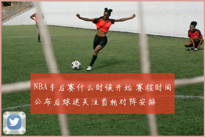 NBA季后赛什么时候开始 赛程时间公布后球迷关注首轮对阵安排