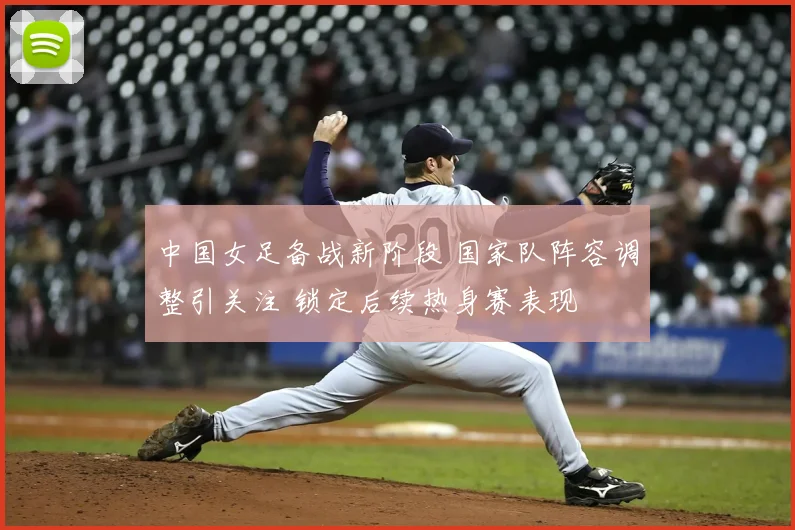 中国女足备战新阶段 国家队阵容调整引关注 锁定后续热身赛表现