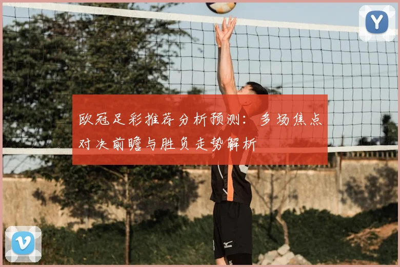 欧冠足彩推荐分析预测：多场焦点对决前瞻与胜负走势解析
