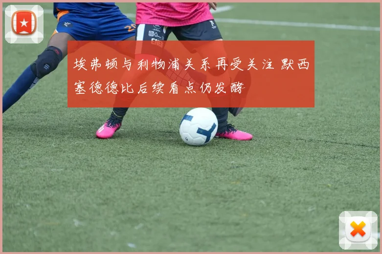埃弗顿与利物浦关系再受关注 默西塞德德比后续看点仍发酵