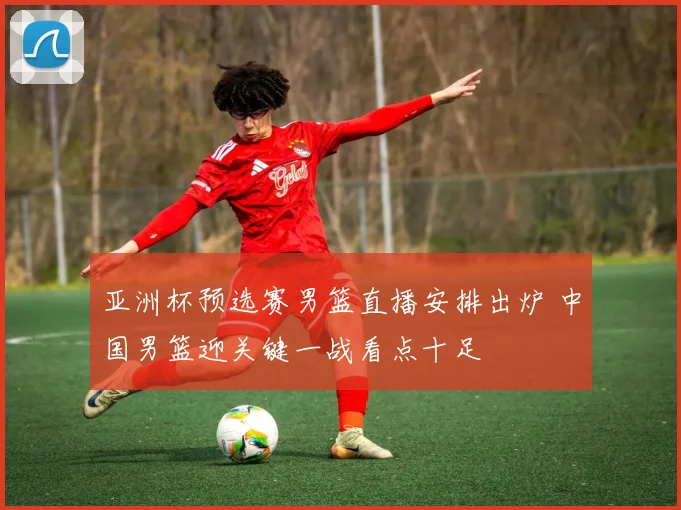 亚洲杯预选赛男篮直播安排出炉 中国男篮迎关键一战看点十足