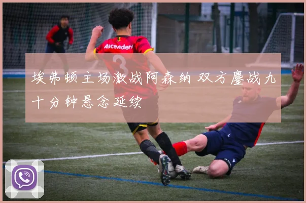 埃弗顿主场激战阿森纳 双方鏖战九十分钟悬念延续