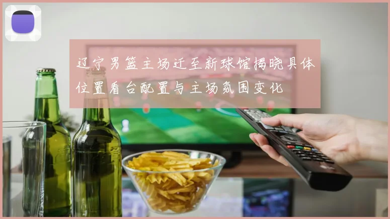 辽宁男篮主场迁至新球馆揭晓具体位置看台配置与主场氛围变化