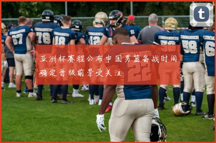亚洲杯赛程公布中国男篮备战时间确定晋级前景受关注