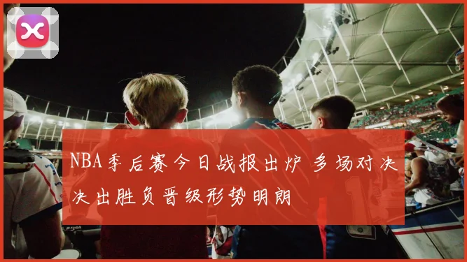NBA季后赛今日战报出炉 多场对决决出胜负晋级形势明朗