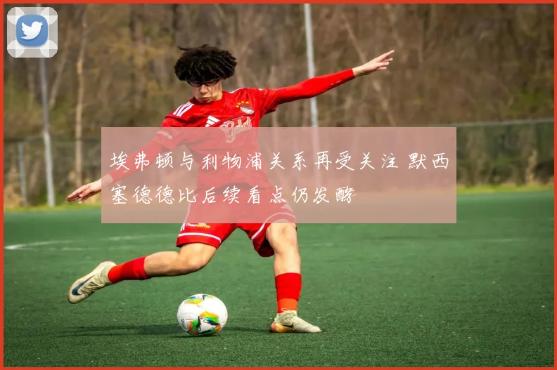 埃弗顿与利物浦关系再受关注 默西塞德德比后续看点仍发酵