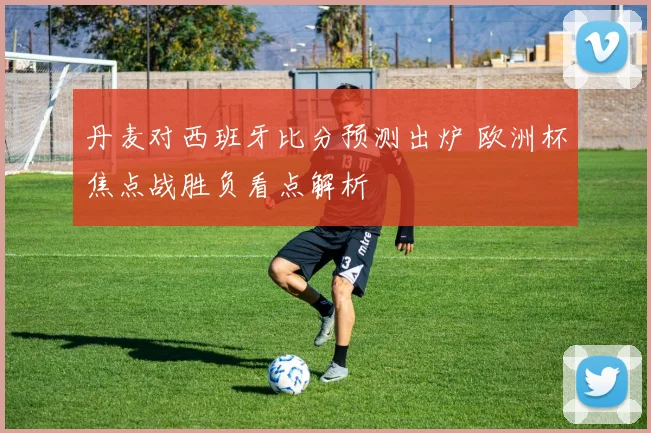 丹麦对西班牙比分预测出炉 欧洲杯焦点战胜负看点解析