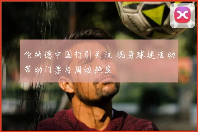 伦纳德中国行引关注 现身球迷活动带动门票与周边热度