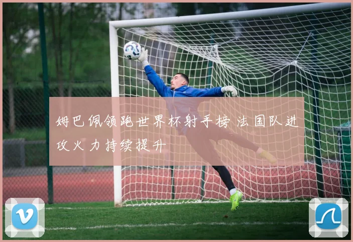 姆巴佩领跑世界杯射手榜 法国队进攻火力持续提升