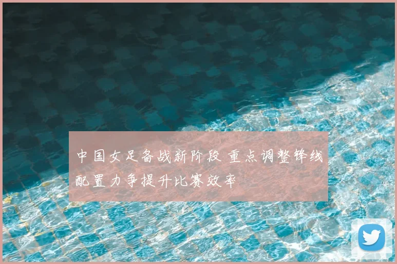 中国女足备战新阶段 重点调整锋线配置力争提升比赛效率