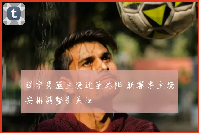 辽宁男篮主场迁至沈阳 新赛季主场安排调整引关注