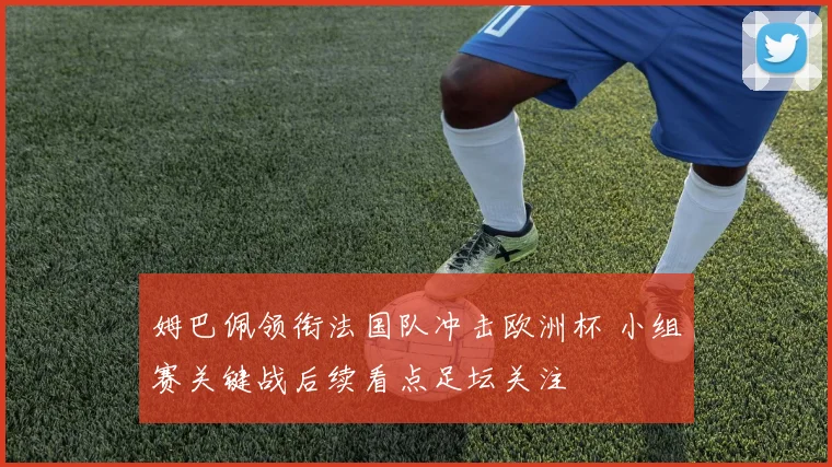 姆巴佩领衔法国队冲击欧洲杯 小组赛关键战后续看点足坛关注