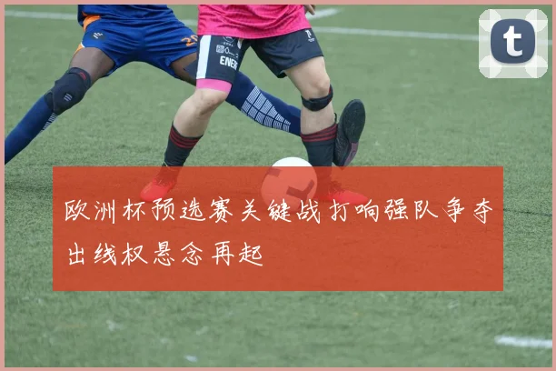 欧洲杯预选赛关键战打响强队争夺出线权悬念再起