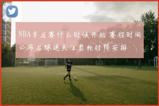 NBA季后赛什么时候开始 赛程时间公布后球迷关注首轮对阵安排