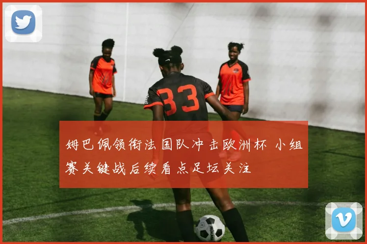姆巴佩领衔法国队冲击欧洲杯 小组赛关键战后续看点足坛关注