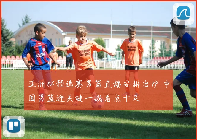 亚洲杯预选赛男篮直播安排出炉 中国男篮迎关键一战看点十足