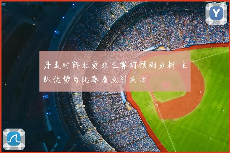 丹麦对阵北爱尔兰赛前预测分析 主队优势与比赛看点引关注