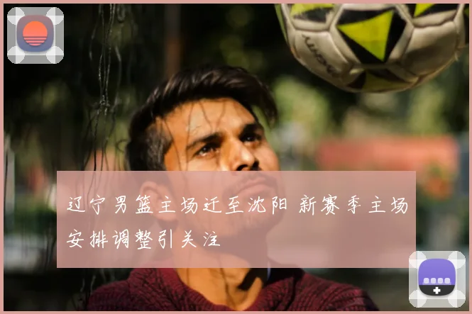 辽宁男篮主场迁至沈阳 新赛季主场安排调整引关注