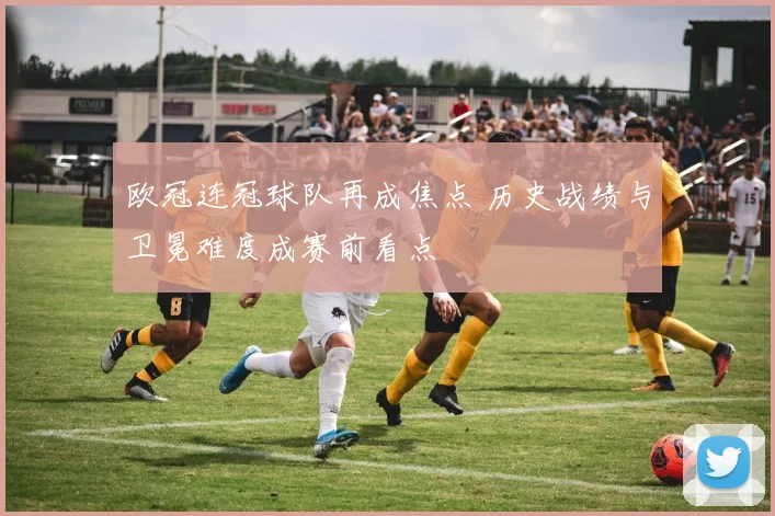 欧冠连冠球队再成焦点 历史战绩与卫冕难度成赛前看点