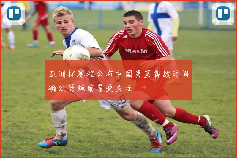 亚洲杯赛程公布中国男篮备战时间确定晋级前景受关注