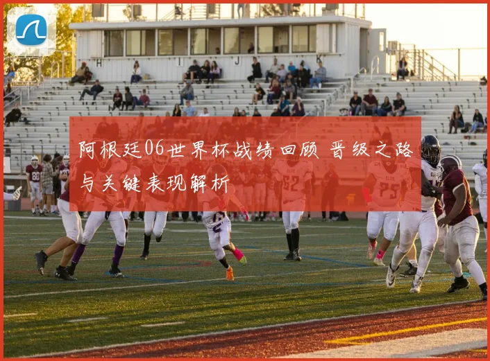 阿根廷06世界杯战绩回顾 晋级之路与关键表现解析